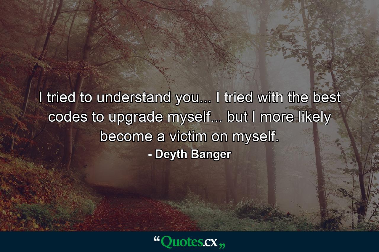 I tried to understand you... I tried with the best codes to upgrade myself... but I more likely become a victim on myself. - Quote by Deyth Banger