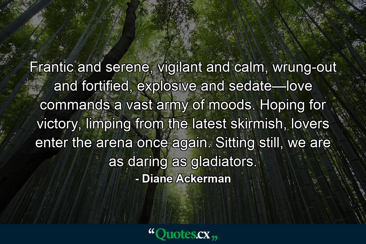 Frantic and serene, vigilant and calm, wrung-out and fortified, explosive and sedate—love commands a vast army of moods. Hoping for victory, limping from the latest skirmish, lovers enter the arena once again. Sitting still, we are as daring as gladiators. - Quote by Diane Ackerman