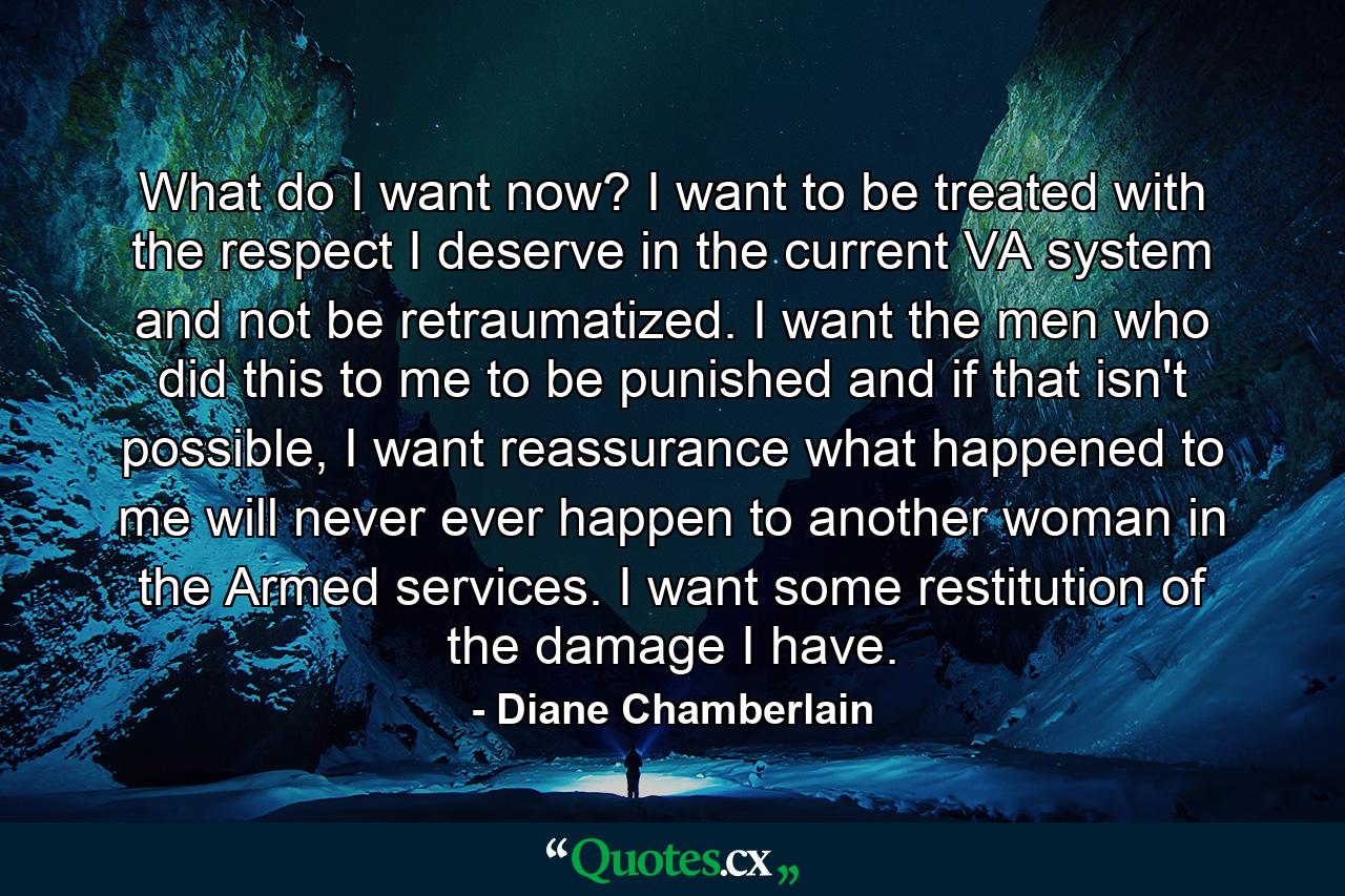 What do I want now? I want to be treated with the respect I deserve in the current VA system and not be retraumatized. I want the men who did this to me to be punished and if that isn't possible, I want reassurance what happened to me will never ever happen to another woman in the Armed services. I want some restitution of the damage I have. - Quote by Diane Chamberlain