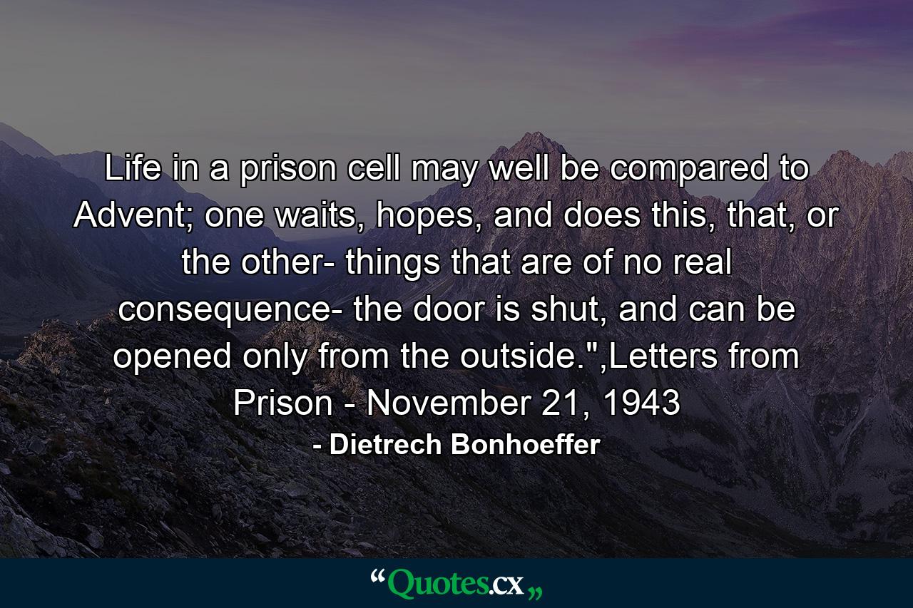 Life in a prison cell may well be compared to Advent; one waits, hopes, and does this, that, or the other- things that are of no real consequence- the door is shut, and can be opened only from the outside.