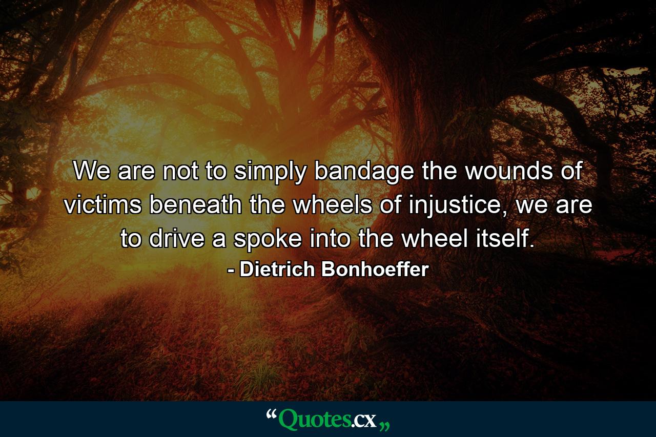 We are not to simply bandage the wounds of victims beneath the wheels of injustice, we are to drive a spoke into the wheel itself. - Quote by Dietrich Bonhoeffer