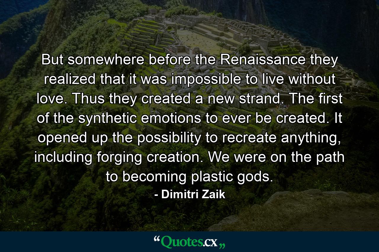 But somewhere before the Renaissance they realized that it was impossible to live without love. Thus they created a new strand. The first of the synthetic emotions to ever be created. It opened up the possibility to recreate anything, including forging creation. We were on the path to becoming plastic gods. - Quote by Dimitri Zaik