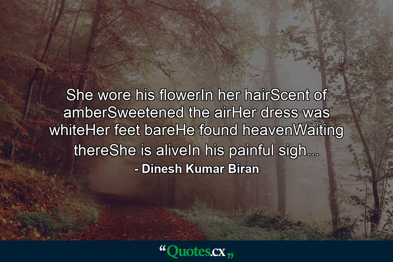 She wore his flowerIn her hairScent of amberSweetened the airHer dress was whiteHer feet bareHe found heavenWaiting thereShe is aliveIn his painful sigh... - Quote by Dinesh Kumar Biran