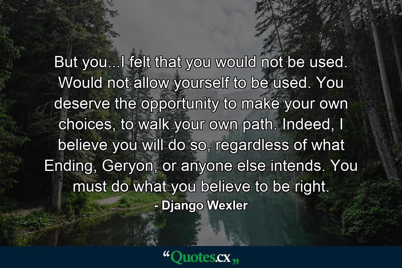 But you...I felt that you would not be used. Would not allow yourself to be used. You deserve the opportunity to make your own choices, to walk your own path. Indeed, I believe you will do so, regardless of what Ending, Geryon, or anyone else intends. You must do what you believe to be right. - Quote by Django Wexler