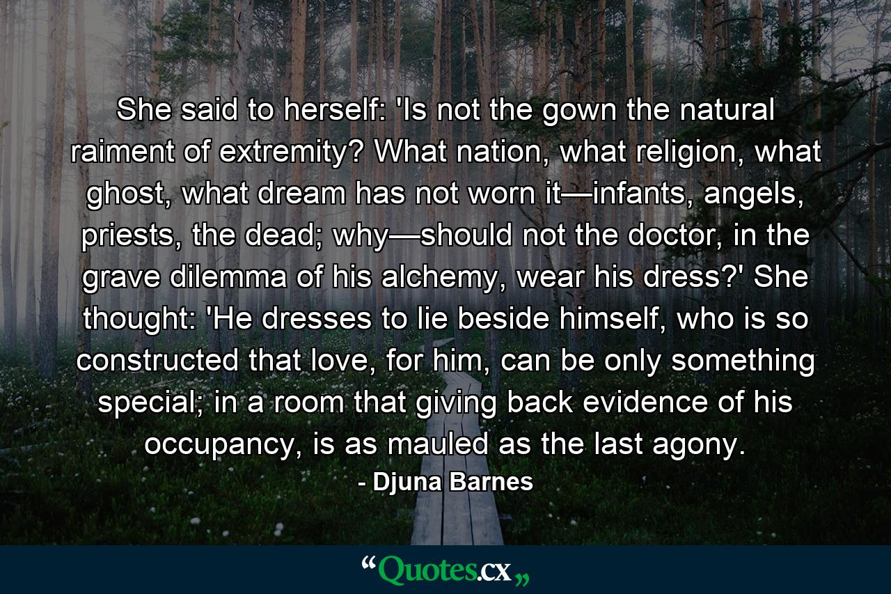 She said to herself: 'Is not the gown the natural raiment of extremity? What nation, what religion, what ghost, what dream has not worn it—infants, angels, priests, the dead; why—should not the doctor, in the grave dilemma of his alchemy, wear his dress?' She thought: 'He dresses to lie beside himself, who is so constructed that love, for him, can be only something special; in a room that giving back evidence of his occupancy, is as mauled as the last agony. - Quote by Djuna Barnes