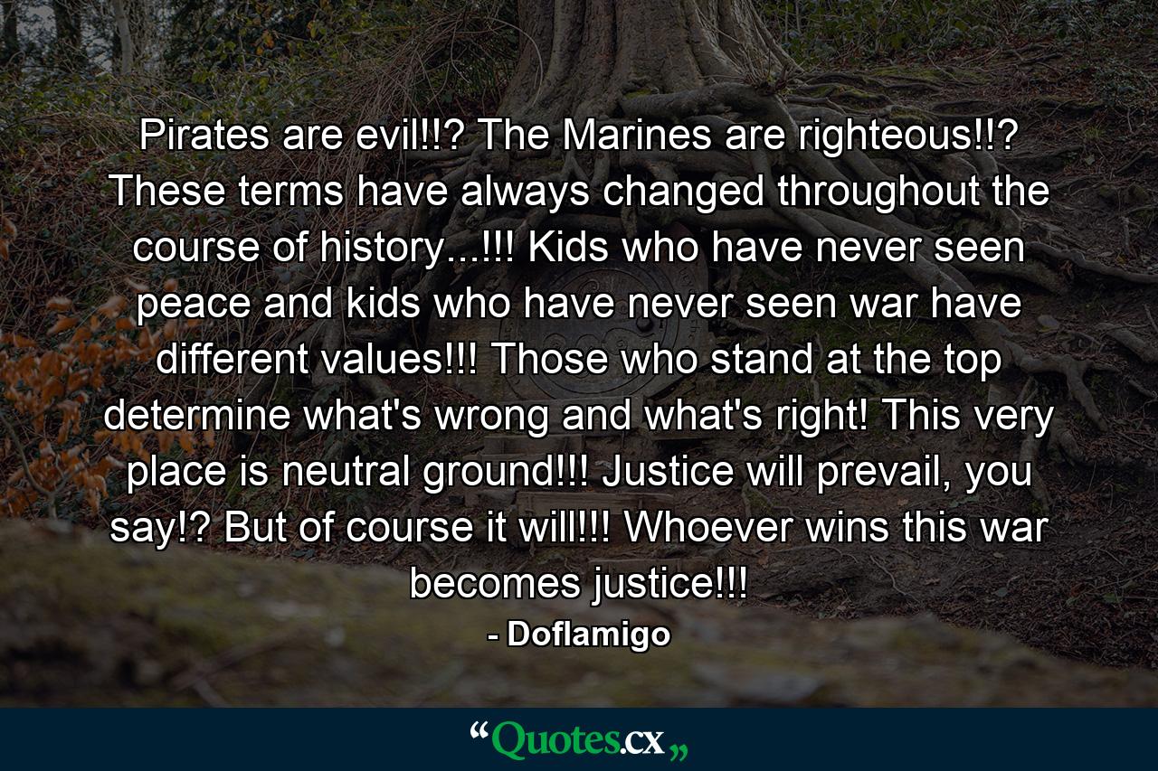 Pirates are evil!!? The Marines are righteous!!? These terms have always changed throughout the course of history...!!! Kids who have never seen peace and kids who have never seen war have different values!!! Those who stand at the top determine what's wrong and what's right! This very place is neutral ground!!! Justice will prevail, you say!? But of course it will!!! Whoever wins this war becomes justice!!! - Quote by Doflamigo