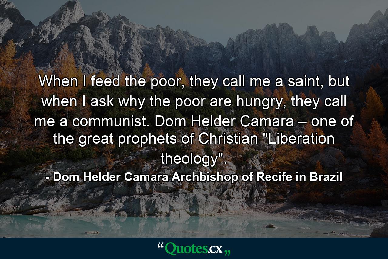 When I feed the poor, they call me a saint, but when I ask why the poor are hungry, they call me a communist. Dom Helder Camara – one of the great prophets of Christian 