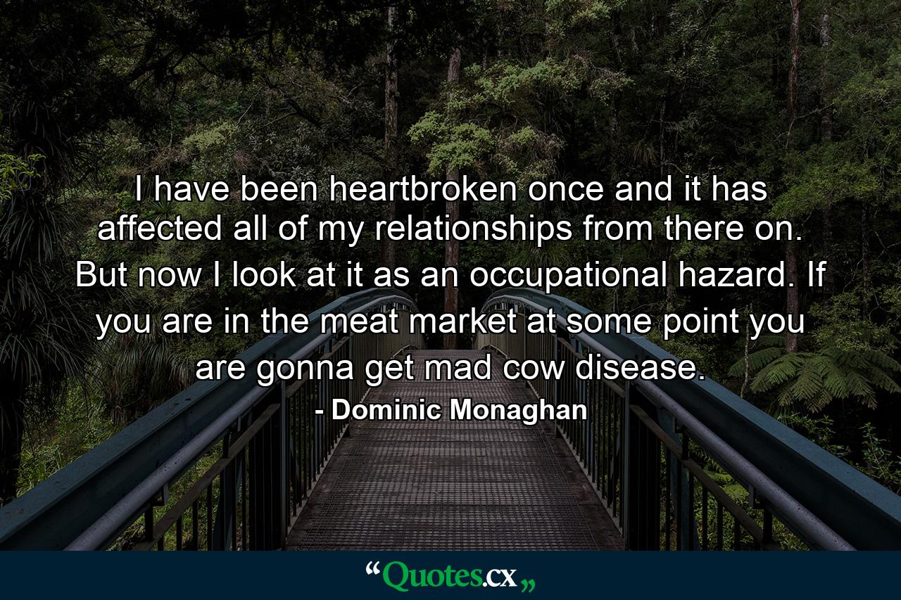 I have been heartbroken once and it has affected all of my relationships from there on. But now I look at it as an occupational hazard. If you are in the meat market at some point you are gonna get mad cow disease. - Quote by Dominic Monaghan