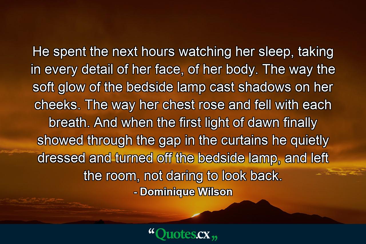 He spent the next hours watching her sleep, taking in every detail of her face, of her body. The way the soft glow of the bedside lamp cast shadows on her cheeks. The way her chest rose and fell with each breath. And when the first light of dawn finally showed through the gap in the curtains he quietly dressed and turned off the bedside lamp, and left the room, not daring to look back. - Quote by Dominique Wilson