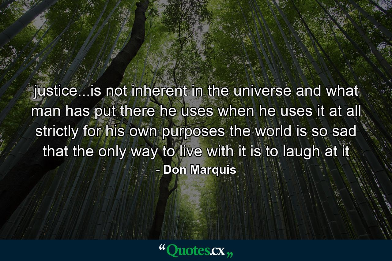 justice...is not inherent in the universe and what man has put there he uses when he uses it at all strictly for his own purposes the world is so sad that the only way to live with it is to laugh at it - Quote by Don Marquis