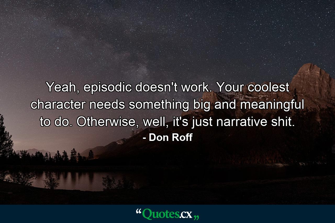 Yeah, episodic doesn't work. Your coolest character needs something big and meaningful to do. Otherwise, well, it's just narrative shit. - Quote by Don Roff