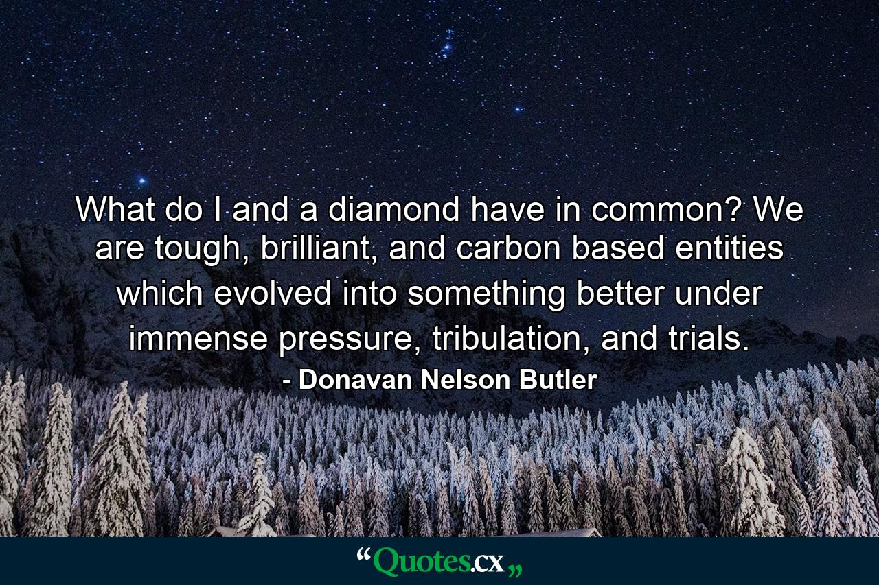 What do I and a diamond have in common? We are tough, brilliant, and carbon based entities which evolved into something better under immense pressure, tribulation, and trials. - Quote by Donavan Nelson Butler