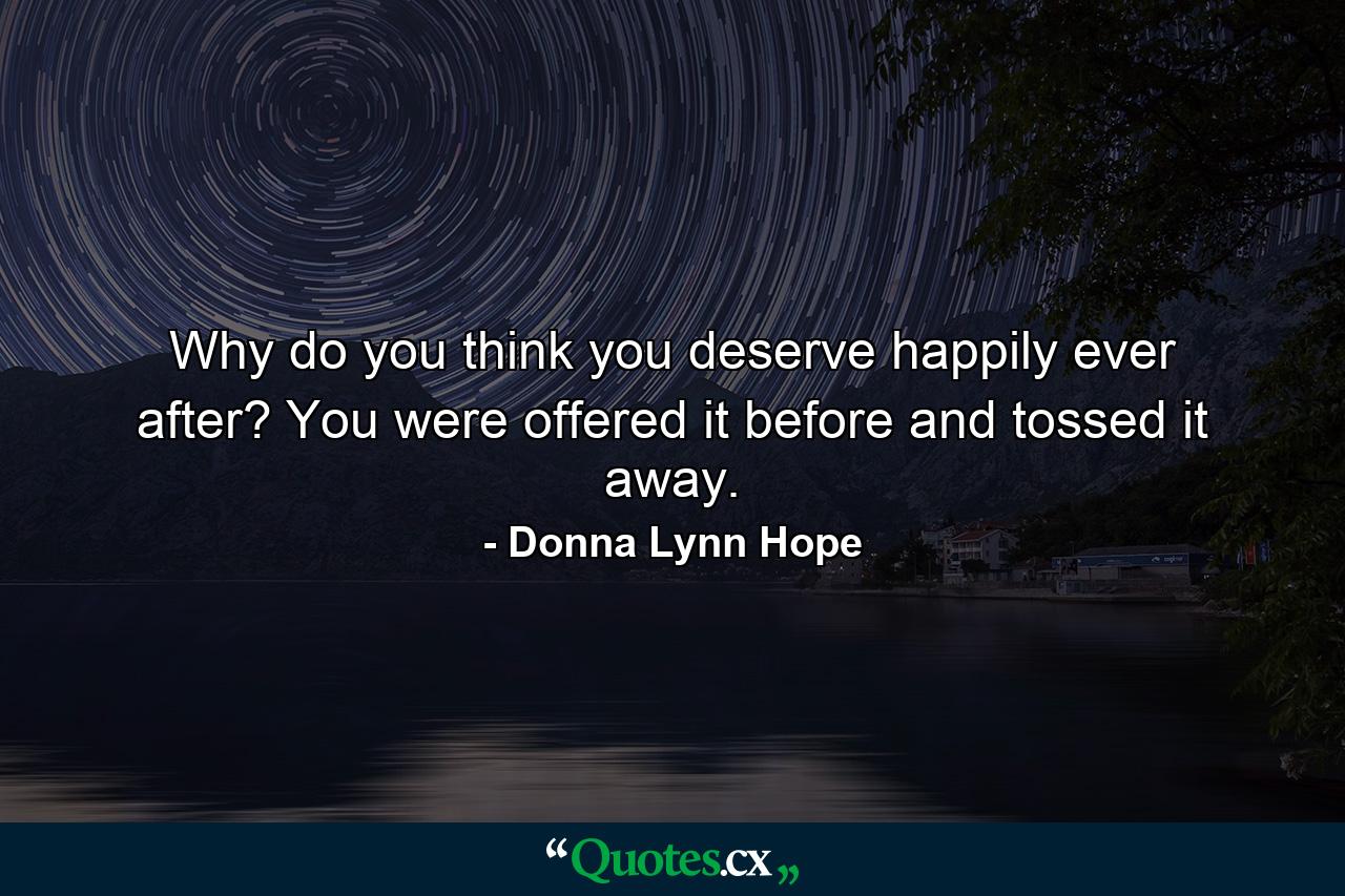 Why do you think you deserve happily ever after? You were offered it before and tossed it away. - Quote by Donna Lynn Hope