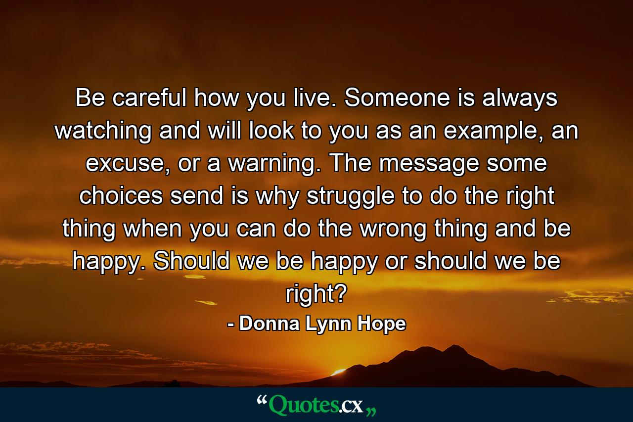 Be careful how you live. Someone is always watching and will look to you as an example, an excuse, or a warning. The message some choices send is why struggle to do the right thing when you can do the wrong thing and be happy. Should we be happy or should we be right? - Quote by Donna Lynn Hope