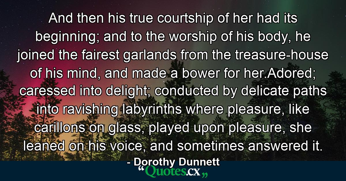 And then his true courtship of her had its beginning; and to the worship of his body, he joined the fairest garlands from the treasure-house of his mind, and made a bower for her.Adored; caressed into delight; conducted by delicate paths into ravishing labyrinths where pleasure, like carillons on glass, played upon pleasure, she leaned on his voice, and sometimes answered it. - Quote by Dorothy Dunnett