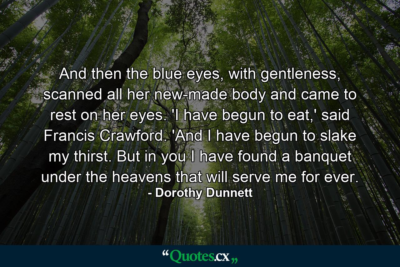 And then the blue eyes, with gentleness, scanned all her new-made body and came to rest on her eyes. 'I have begun to eat,' said Francis Crawford. 'And I have begun to slake my thirst. But in you I have found a banquet under the heavens that will serve me for ever. - Quote by Dorothy Dunnett