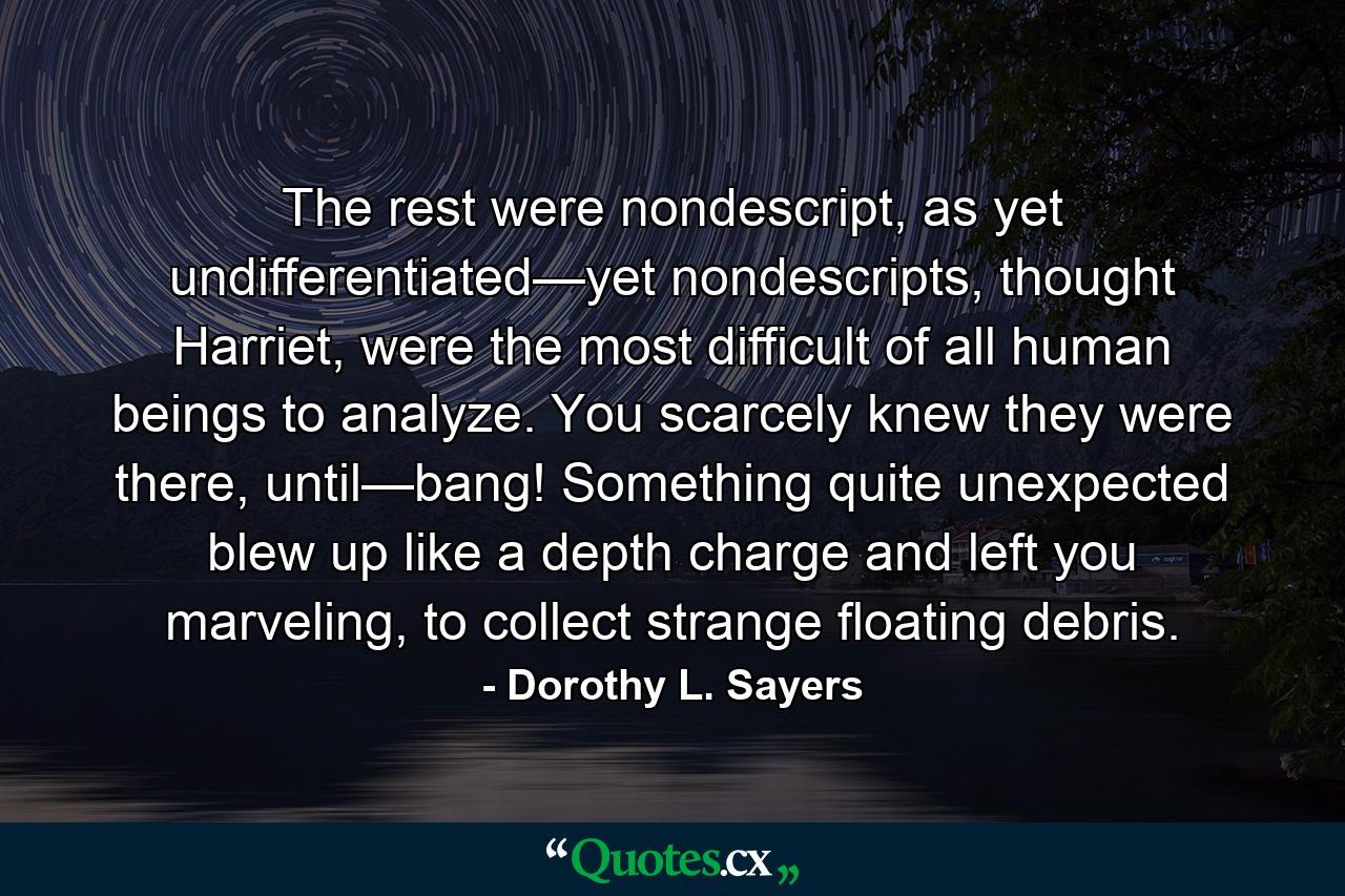 The rest were nondescript, as yet undifferentiated—yet nondescripts, thought Harriet, were the most difficult of all human beings to analyze. You scarcely knew they were there, until—bang! Something quite unexpected blew up like a depth charge and left you marveling, to collect strange floating debris. - Quote by Dorothy L. Sayers