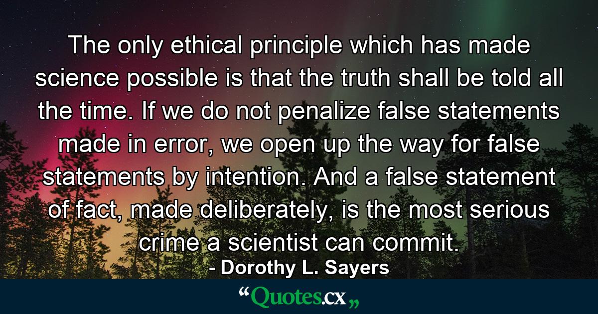 The only ethical principle which has made science possible is that the truth shall be told all the time. If we do not penalize false statements made in error, we open up the way for false statements by intention. And a false statement of fact, made deliberately, is the most serious crime a scientist can commit. - Quote by Dorothy L. Sayers