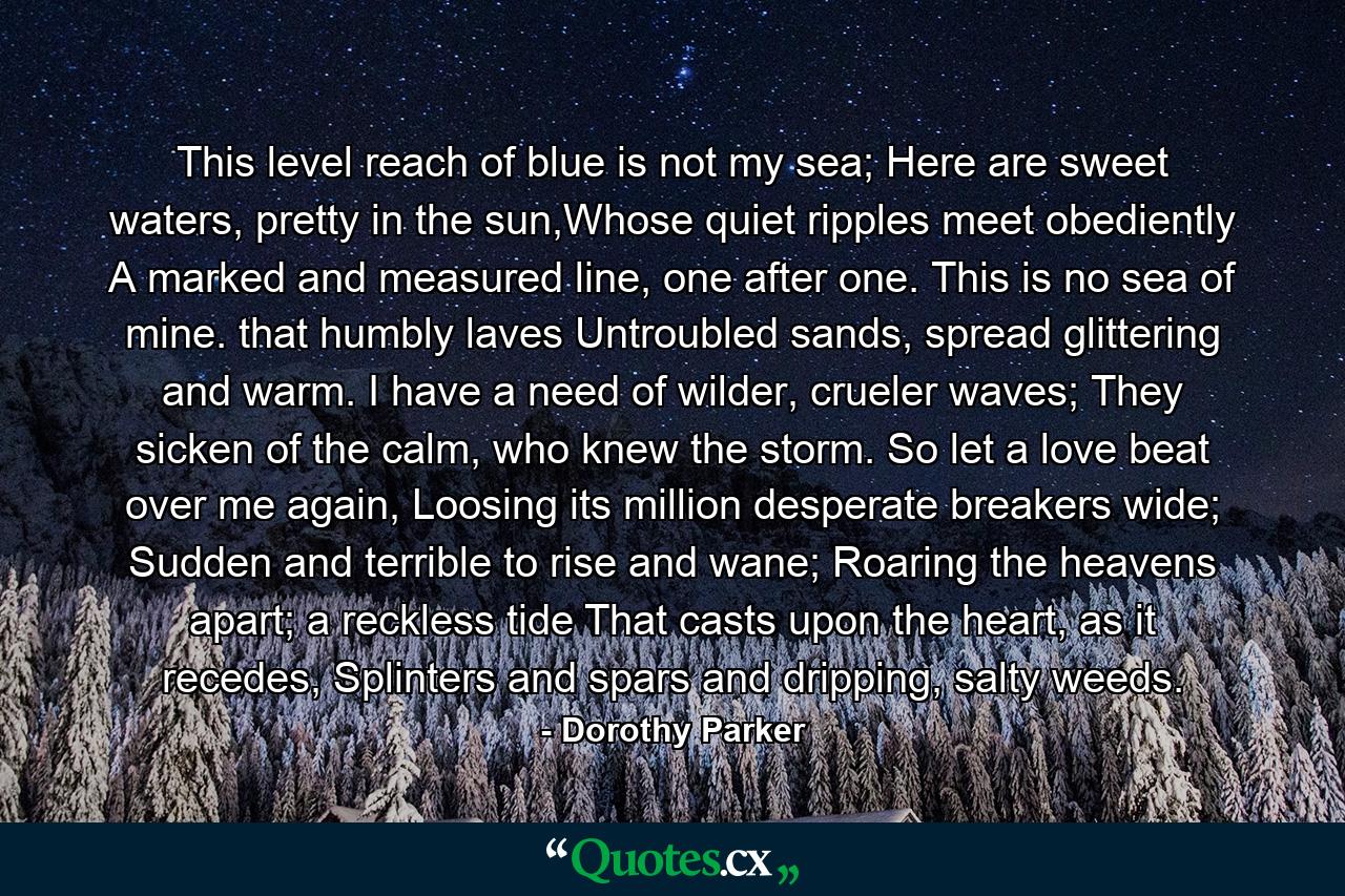 This level reach of blue is not my sea; Here are sweet waters, pretty in the sun,Whose quiet ripples meet obediently A marked and measured line, one after one. This is no sea of mine. that humbly laves Untroubled sands, spread glittering and warm. I have a need of wilder, crueler waves; They sicken of the calm, who knew the storm. So let a love beat over me again, Loosing its million desperate breakers wide; Sudden and terrible to rise and wane; Roaring the heavens apart; a reckless tide That casts upon the heart, as it recedes, Splinters and spars and dripping, salty weeds. - Quote by Dorothy Parker