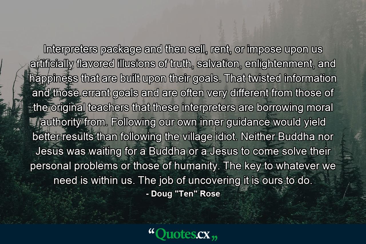 Interpreters package and then sell, rent, or impose upon us artificially flavored illusions of truth, salvation, enlightenment, and happiness that are built upon their goals. That twisted information and those errant goals and are often very different from those of the original teachers that these interpreters are borrowing moral authority from. Following our own inner guidance would yield better results than following the village idiot. Neither Buddha nor Jesus was waiting for a Buddha or a Jesus to come solve their personal problems or those of humanity. The key to whatever we need is within us. The job of uncovering it is ours to do. - Quote by Doug 