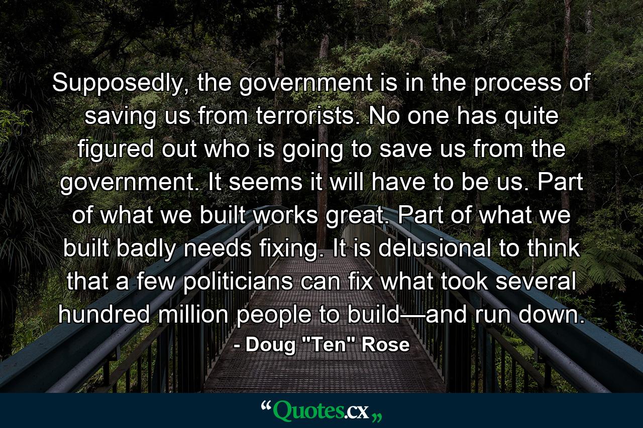 Supposedly, the government is in the process of saving us from terrorists. No one has quite figured out who is going to save us from the government. It seems it will have to be us. Part of what we built works great. Part of what we built badly needs fixing. It is delusional to think that a few politicians can fix what took several hundred million people to build—and run down. - Quote by Doug 