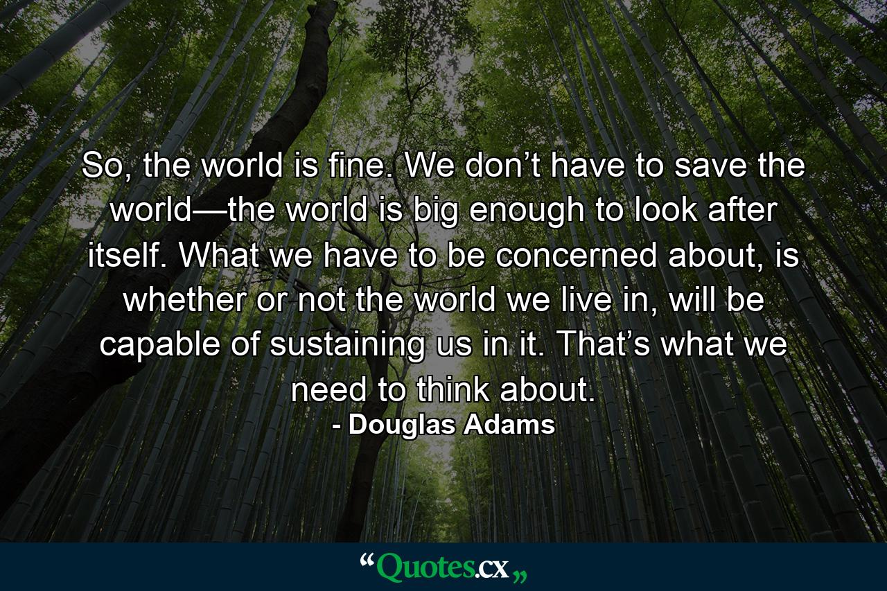 So, the world is fine. We don’t have to save the world—the world is big enough to look after itself. What we have to be concerned about, is whether or not the world we live in, will be capable of sustaining us in it. That’s what we need to think about. - Quote by Douglas Adams