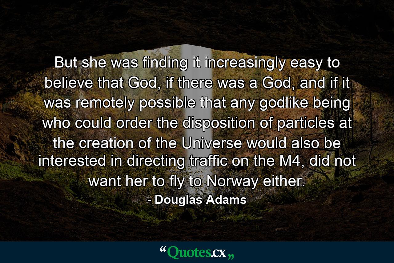 But she was finding it increasingly easy to believe that God, if there was a God, and if it was remotely possible that any godlike being who could order the disposition of particles at the creation of the Universe would also be interested in directing traffic on the M4, did not want her to fly to Norway either. - Quote by Douglas Adams