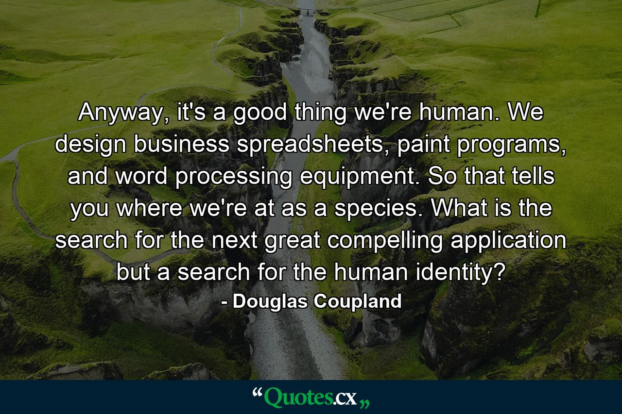 Anyway, it's a good thing we're human. We design business spreadsheets, paint programs, and word processing equipment. So that tells you where we're at as a species. What is the search for the next great compelling application but a search for the human identity? - Quote by Douglas Coupland