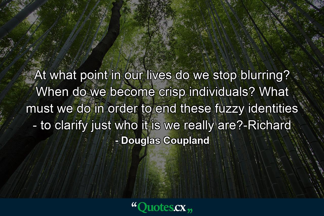 At what point in our lives do we stop blurring? When do we become crisp individuals? What must we do in order to end these fuzzy identities - to clarify just who it is we really are?-Richard - Quote by Douglas Coupland