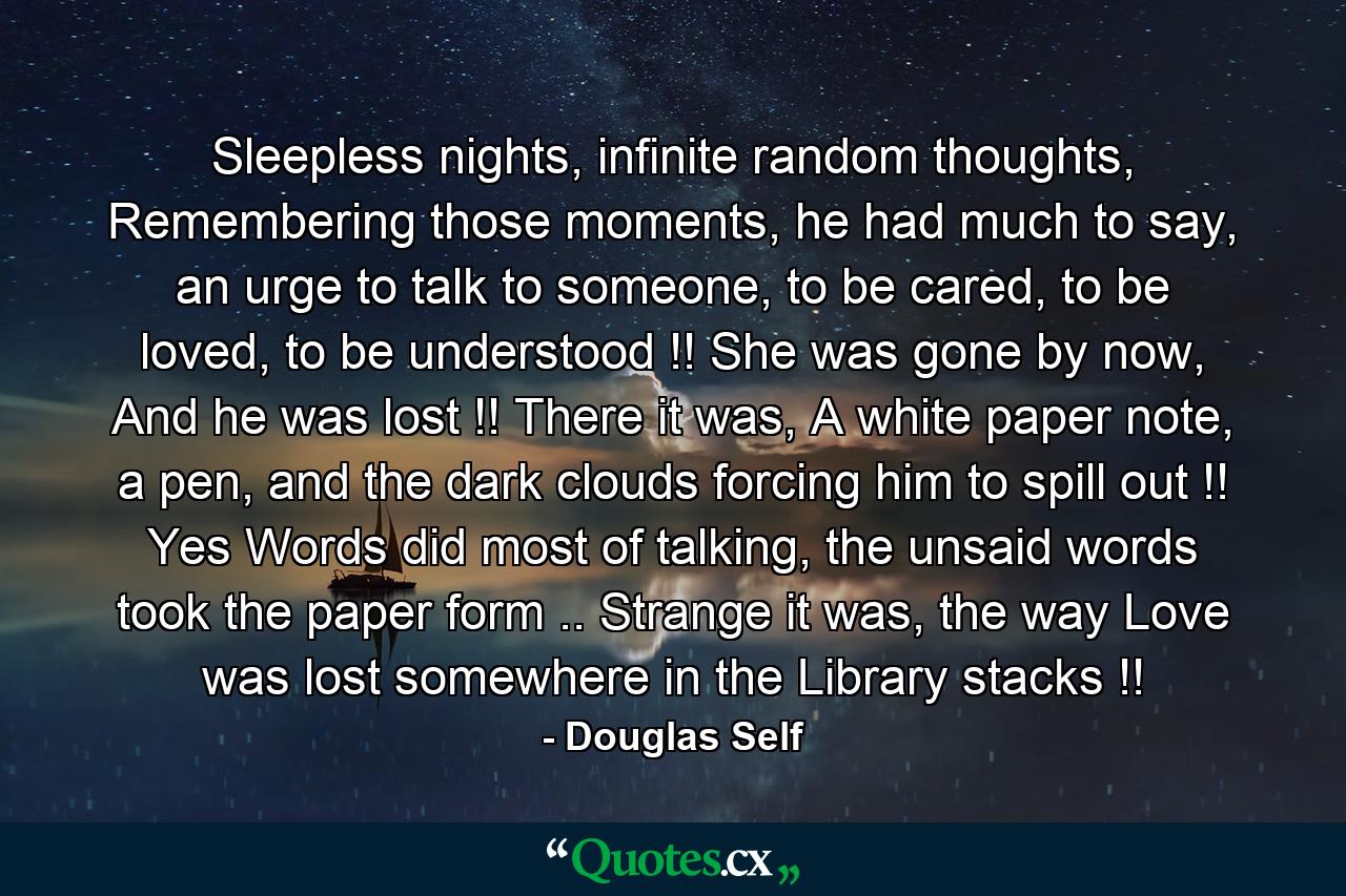 Sleepless nights, infinite random thoughts, Remembering those moments, he had much to say, an urge to talk to someone, to be cared, to be loved, to be understood !! She was gone by now, And he was lost !! There it was, A white paper note, a pen, and the dark clouds forcing him to spill out !! Yes Words did most of talking, the unsaid words took the paper form .. Strange it was, the way Love was lost somewhere in the Library stacks !! - Quote by Douglas Self