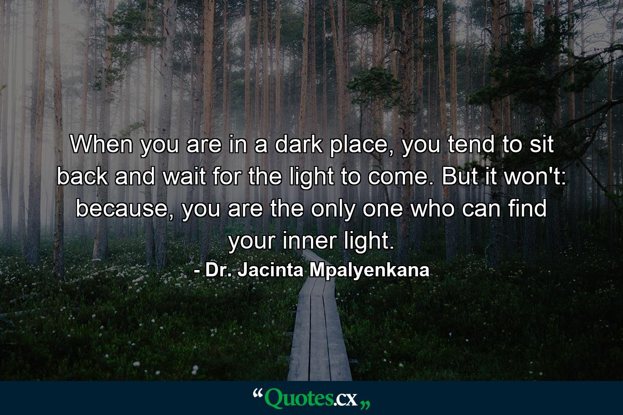 When you are in a dark place, you tend to sit back and wait for the light to come. But it won't: because, you are the only one who can find your inner light. - Quote by Dr. Jacinta Mpalyenkana