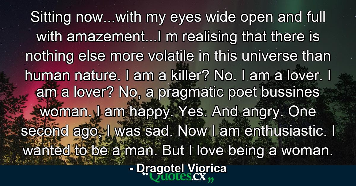 Sitting now...with my eyes wide open and full with amazement...I m realising that there is nothing else more volatile in this universe than human nature. I am a killer? No. I am a lover. I am a lover? No, a pragmatic poet bussines woman. I am happy. Yes. And angry. One second ago, I was sad. Now I am enthusiastic. I wanted to be a man. But I love being a woman. - Quote by Dragotel Viorica