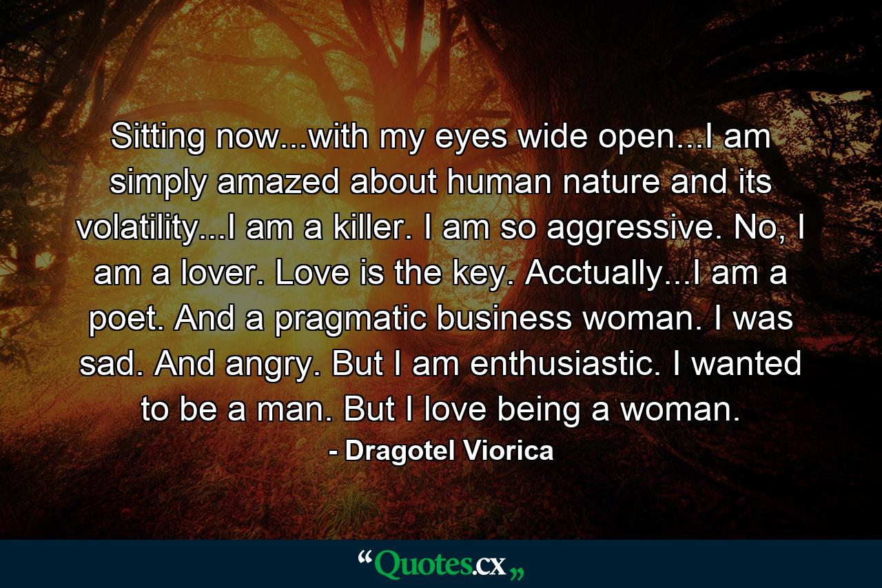 Sitting now...with my eyes wide open...I am simply amazed about human nature and its volatility...I am a killer. I am so aggressive. No, I am a lover. Love is the key. Acctually...I am a poet. And a pragmatic business woman. I was sad. And angry. But I am enthusiastic. I wanted to be a man. But I love being a woman. - Quote by Dragotel Viorica