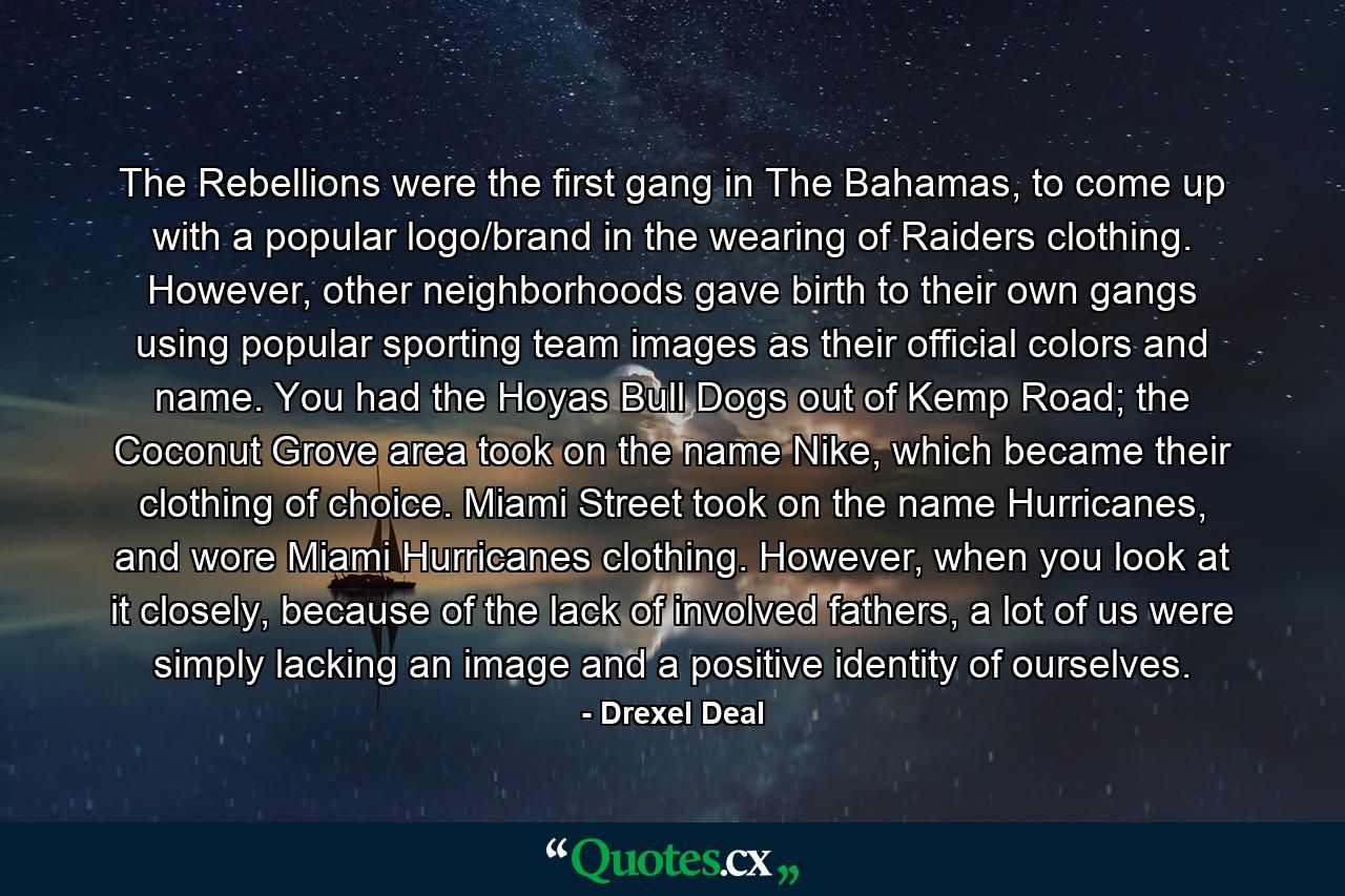 The Rebellions were the first gang in The Bahamas, to come up with a popular logo/brand in the wearing of Raiders clothing. However, other neighborhoods gave birth to their own gangs using popular sporting team images as their official colors and name. You had the Hoyas Bull Dogs out of Kemp Road; the Coconut Grove area took on the name Nike, which became their clothing of choice. Miami Street took on the name Hurricanes, and wore Miami Hurricanes clothing. However, when you look at it closely, because of the lack of involved fathers, a lot of us were simply lacking an image and a positive identity of ourselves. - Quote by Drexel Deal