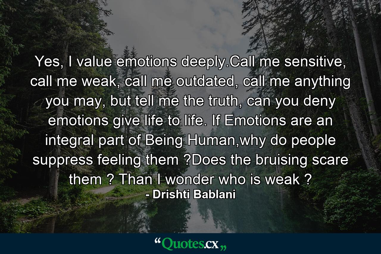 Yes, I value emotions deeply.Call me sensitive, call me weak, call me outdated, call me anything you may, but tell me the truth, can you deny emotions give life to life. If Emotions are an integral part of Being Human,why do people suppress feeling them ?Does the bruising scare them ? Than I wonder who is weak ? - Quote by Drishti Bablani