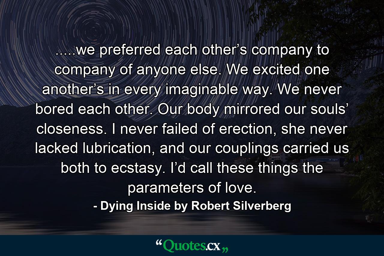 .....we preferred each other’s company to company of anyone else. We excited one another’s in every imaginable way. We never bored each other. Our body mirrored our souls’ closeness. I never failed of erection, she never lacked lubrication, and our couplings carried us both to ecstasy. I’d call these things the parameters of love. - Quote by Dying Inside by Robert Silverberg