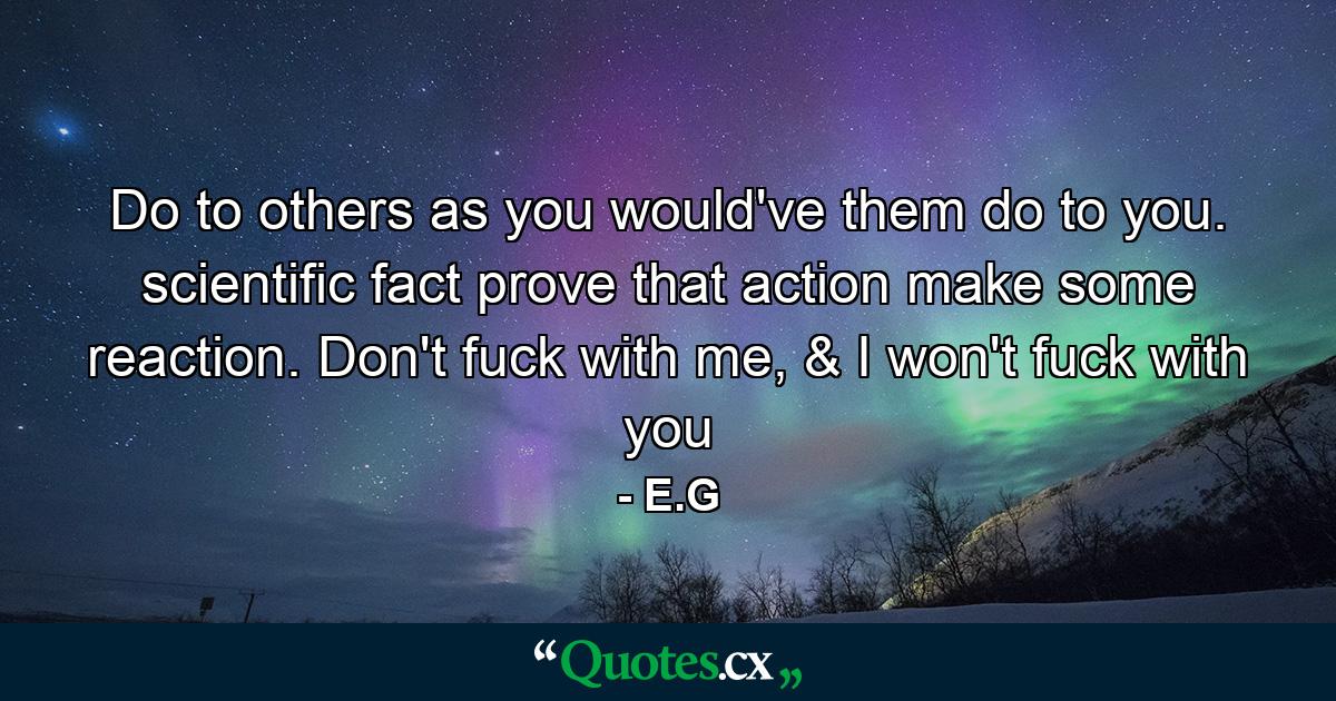 Do to others as you would've them do to you. scientific fact prove that action make some reaction. Don't fuck with me, & I won't fuck with you - Quote by E.G