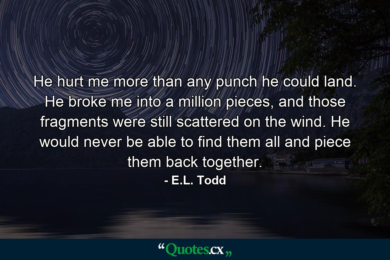 He hurt me more than any punch he could land. He broke me into a million pieces, and those fragments were still scattered on the wind. He would never be able to find them all and piece them back together. - Quote by E.L. Todd