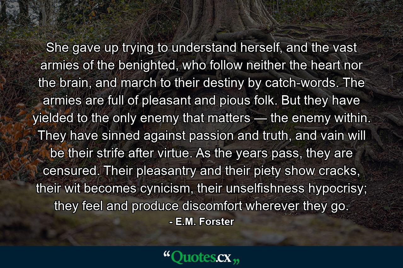 She gave up trying to understand herself, and the vast armies of the benighted, who follow neither the heart nor the brain, and march to their destiny by catch-words. The armies are full of pleasant and pious folk. But they have yielded to the only enemy that matters — the enemy within. They have sinned against passion and truth, and vain will be their strife after virtue. As the years pass, they are censured. Their pleasantry and their piety show cracks, their wit becomes cynicism, their unselfishness hypocrisy; they feel and produce discomfort wherever they go. - Quote by E.M. Forster