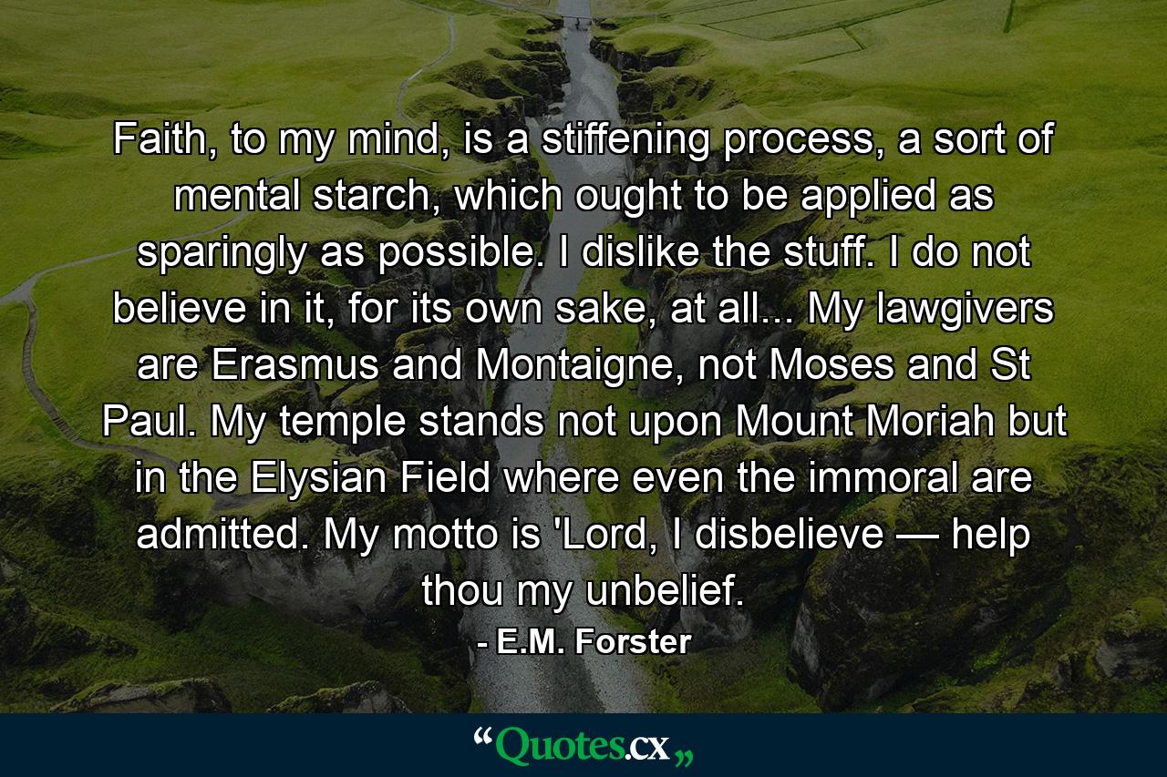 Faith, to my mind, is a stiffening process, a sort of mental starch, which ought to be applied as sparingly as possible. I dislike the stuff. I do not believe in it, for its own sake, at all... My lawgivers are Erasmus and Montaigne, not Moses and St Paul. My temple stands not upon Mount Moriah but in the Elysian Field where even the immoral are admitted. My motto is 'Lord, I disbelieve — help thou my unbelief. - Quote by E.M. Forster