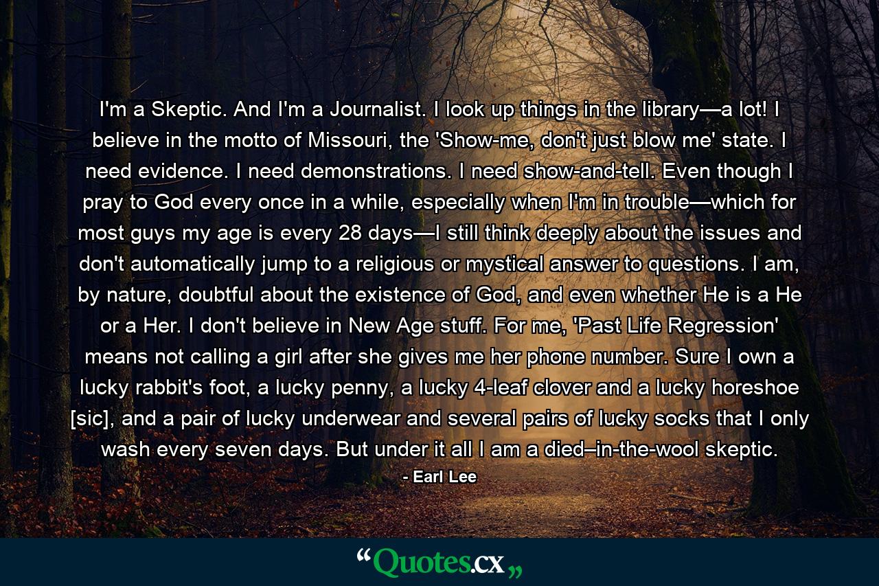 I'm a Skeptic. And I'm a Journalist. I look up things in the library—a lot! I believe in the motto of Missouri, the 'Show-me, don't just blow me' state. I need evidence. I need demonstrations. I need show-and-tell. Even though I pray to God every once in a while, especially when I'm in trouble—which for most guys my age is every 28 days—I still think deeply about the issues and don't automatically jump to a religious or mystical answer to questions. I am, by nature, doubtful about the existence of God, and even whether He is a He or a Her. I don't believe in New Age stuff. For me, 'Past Life Regression' means not calling a girl after she gives me her phone number. Sure I own a lucky rabbit's foot, a lucky penny, a lucky 4-leaf clover and a lucky horeshoe [sic], and a pair of lucky underwear and several pairs of lucky socks that I only wash every seven days. But under it all I am a died–in-the-wool skeptic. - Quote by Earl Lee