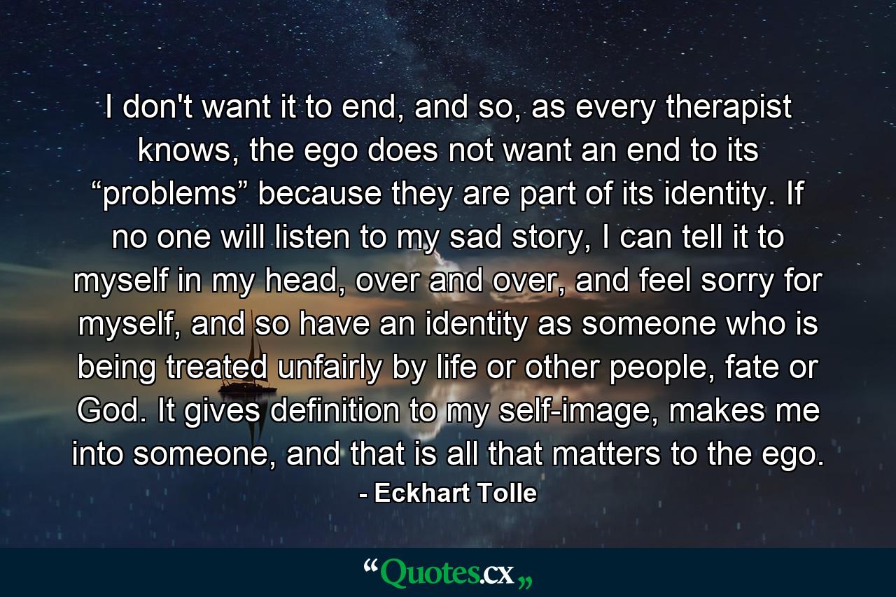 I don't want it to end, and so, as every therapist knows, the ego does not want an end to its “problems” because they are part of its identity. If no one will listen to my sad story, I can tell it to myself in my head, over and over, and feel sorry for myself, and so have an identity as someone who is being treated unfairly by life or other people, fate or God. It gives definition to my self-image, makes me into someone, and that is all that matters to the ego. - Quote by Eckhart Tolle