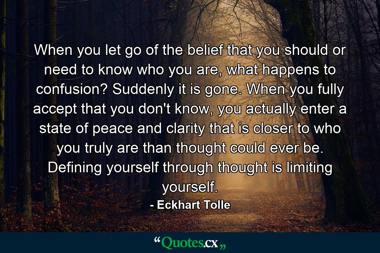 When you let go of the belief that you should or need to know who you are, what happens to confusion? Suddenly it is gone. When you fully accept that you don't know, you actually enter a state of peace and clarity that is closer to who you truly are than thought could ever be. Defining yourself through thought is limiting yourself. - Quote by Eckhart Tolle