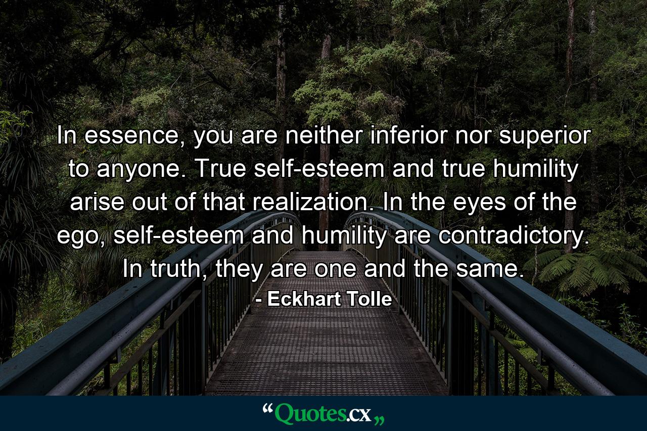 In essence, you are neither inferior nor superior to anyone. True self-esteem and true humility arise out of that realization. In the eyes of the ego, self-esteem and humility are contradictory. In truth, they are one and the same. - Quote by Eckhart Tolle