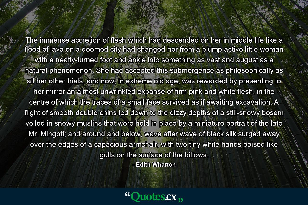 The immense accretion of flesh which had descended on her in middle life like a flood of lava on a doomed city had changed her from a plump active little woman with a neatly-turned foot and ankle into something as vast and august as a natural phenomenon. She had accepted this submergence as philosophically as all her other trials, and now, in extreme old age, was rewarded by presenting to her mirror an almost unwrinkled expanse of firm pink and white flesh, in the centre of which the traces of a small face survived as if awaiting excavation. A flight of smooth double chins led down to the dizzy depths of a still-snowy bosom veiled in snowy muslins that were held in place by a miniature portrait of the late Mr. Mingott; and around and below, wave after wave of black silk surged away over the edges of a capacious armchair, with two tiny white hands poised like gulls on the surface of the billows. - Quote by Edith Wharton