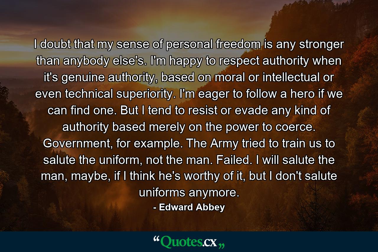 I doubt that my sense of personal freedom is any stronger than anybody else's. I'm happy to respect authority when it's genuine authority, based on moral or intellectual or even technical superiority. I'm eager to follow a hero if we can find one. But I tend to resist or evade any kind of authority based merely on the power to coerce. Government, for example. The Army tried to train us to salute the uniform, not the man. Failed. I will salute the man, maybe, if I think he's worthy of it, but I don't salute uniforms anymore. - Quote by Edward Abbey