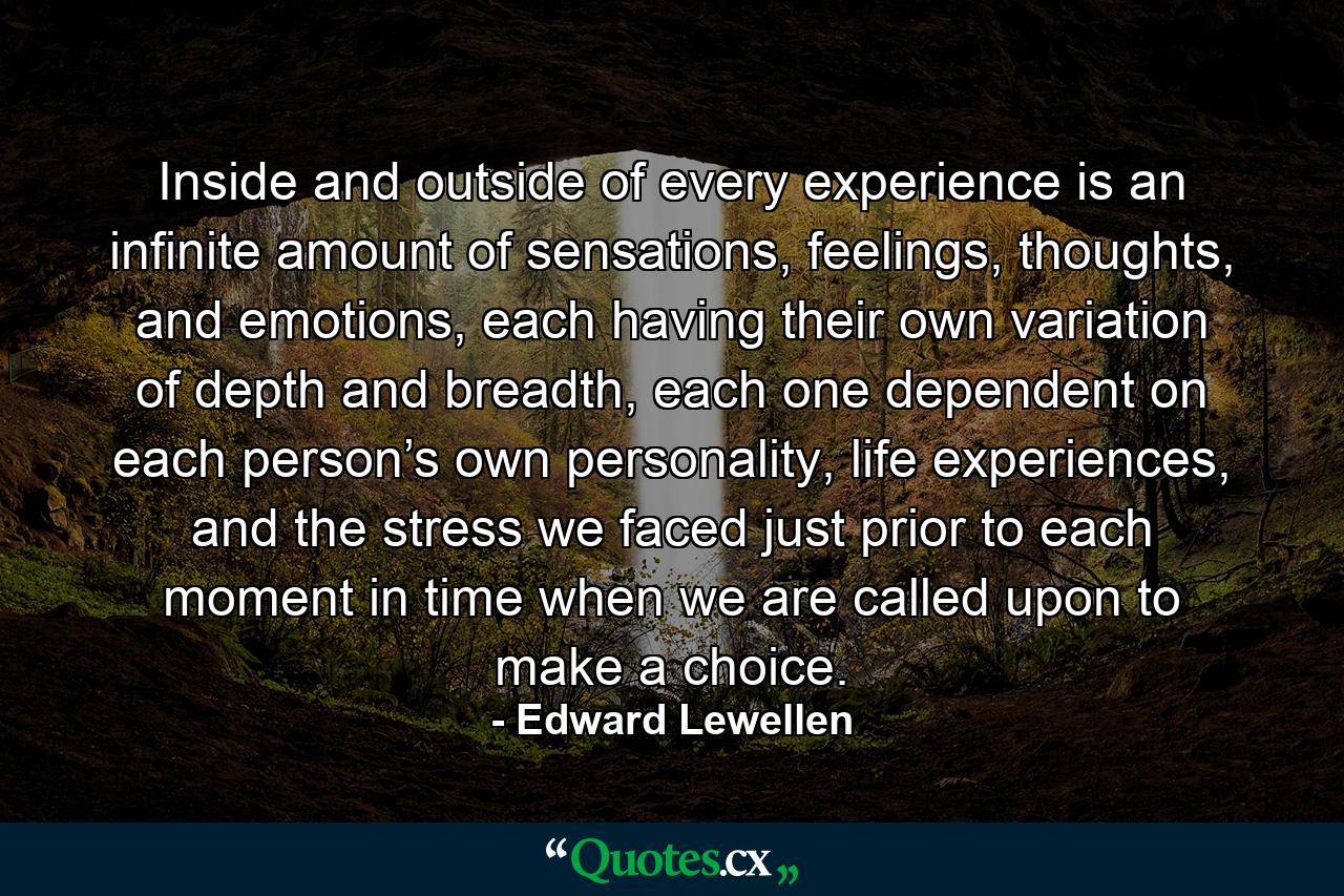 Inside and outside of every experience is an infinite amount of sensations, feelings, thoughts, and emotions, each having their own variation of depth and breadth, each one dependent on each person’s own personality, life experiences, and the stress we faced just prior to each moment in time when we are called upon to make a choice. - Quote by Edward Lewellen