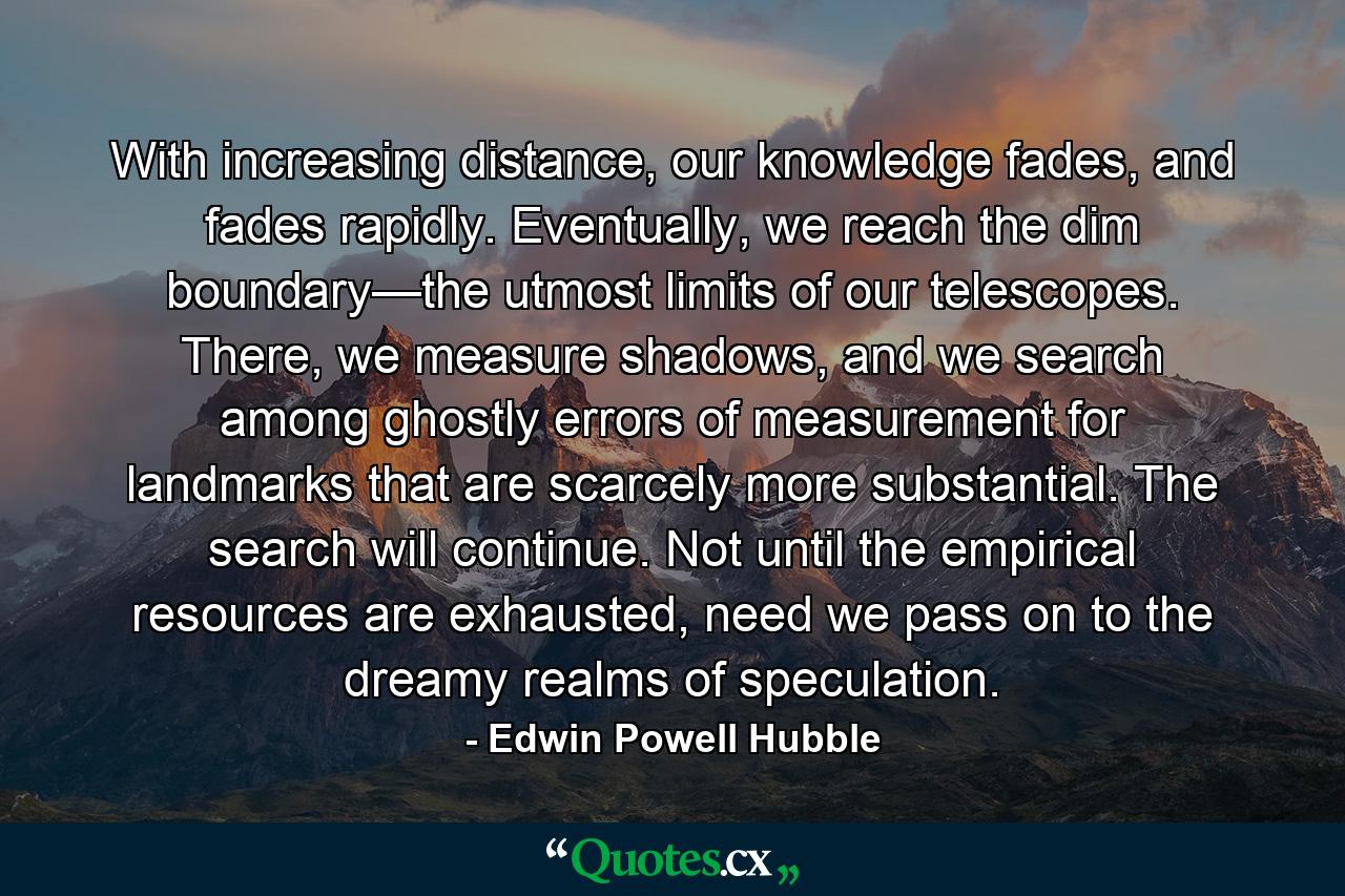 With increasing distance, our knowledge fades, and fades rapidly. Eventually, we reach the dim boundary—the utmost limits of our telescopes. There, we measure shadows, and we search among ghostly errors of measurement for landmarks that are scarcely more substantial. The search will continue. Not until the empirical resources are exhausted, need we pass on to the dreamy realms of speculation. - Quote by Edwin Powell Hubble