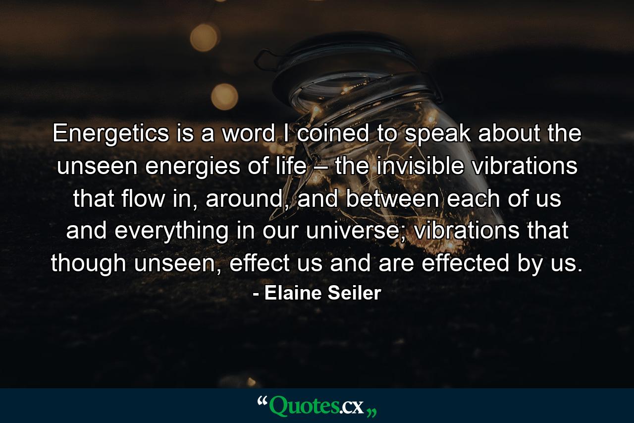 Energetics is a word I coined to speak about the unseen energies of life – the invisible vibrations that flow in, around, and between each of us and everything in our universe; vibrations that though unseen, effect us and are effected by us. - Quote by Elaine Seiler