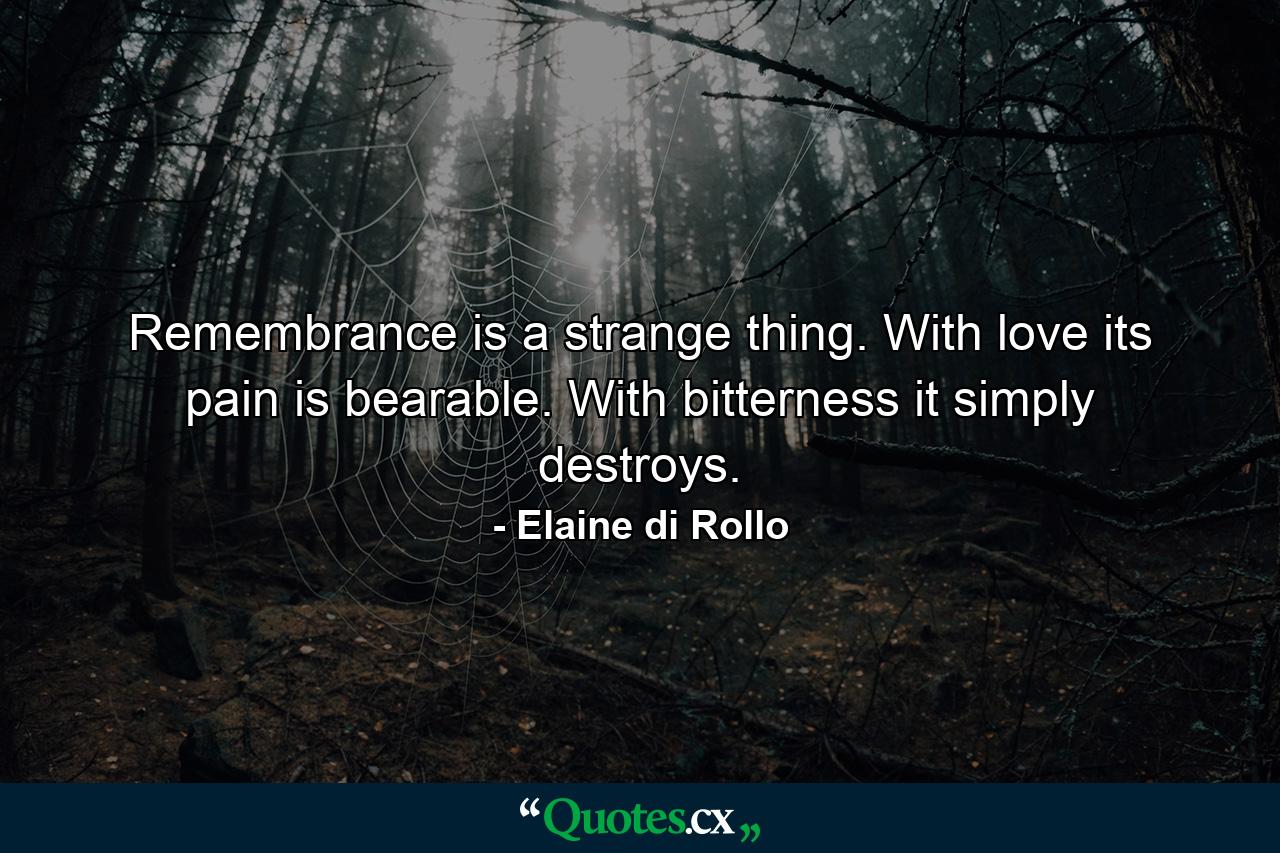 Remembrance is a strange thing. With love its pain is bearable. With bitterness it simply destroys. - Quote by Elaine di Rollo